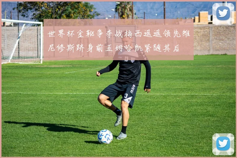 世界杯金靴争夺战梅西遥遥领先维尼修斯跻身前五姆哈凯紧随其后