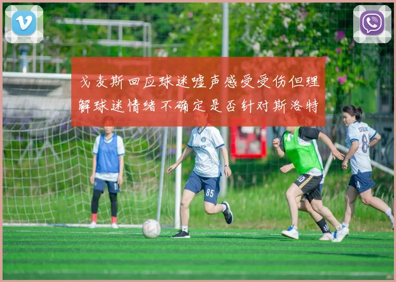 戈麦斯回应球迷嘘声感受受伤但理解球迷情绪不确定是否针对斯洛特