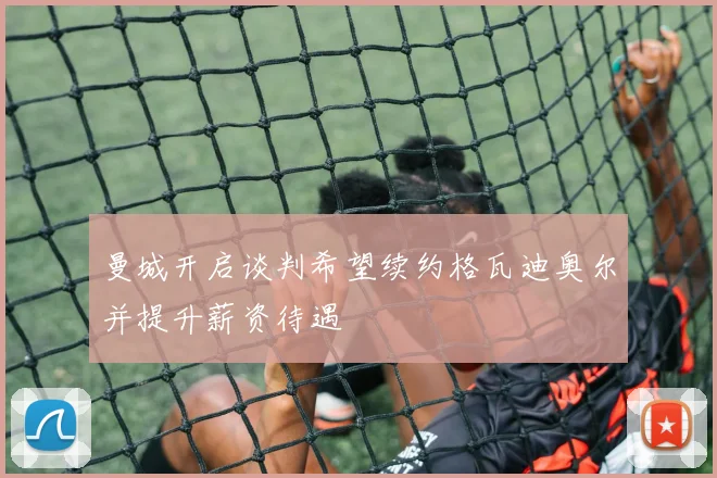 曼城开启谈判希望续约格瓦迪奥尔并提升薪资待遇