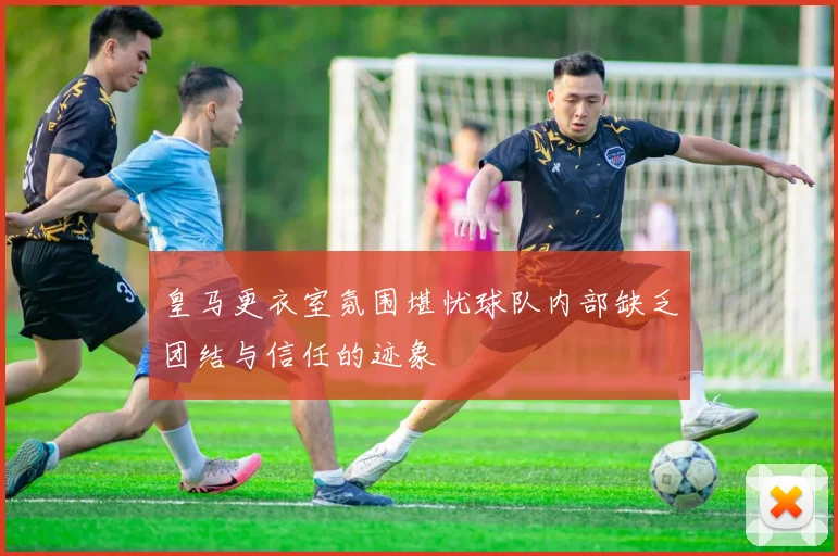 皇马更衣室氛围堪忧球队内部缺乏团结与信任的迹象