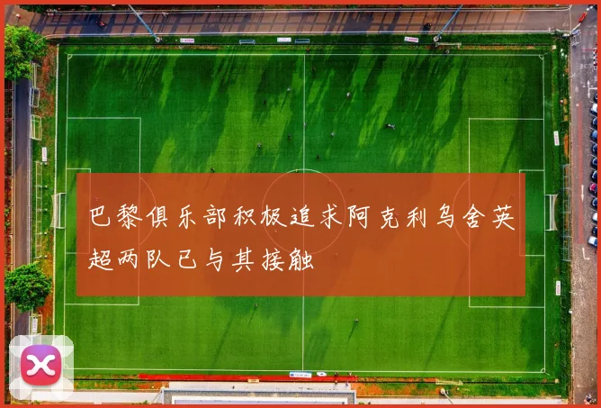 巴黎俱乐部积极追求阿克利乌舍英超两队已与其接触