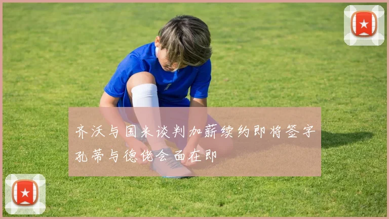 齐沃与国米谈判加薪续约即将签字孔蒂与德佬会面在即