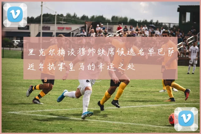里克尔梅谈穆帅缺席候选名单巴萨近年执掌皇马的幸运之处