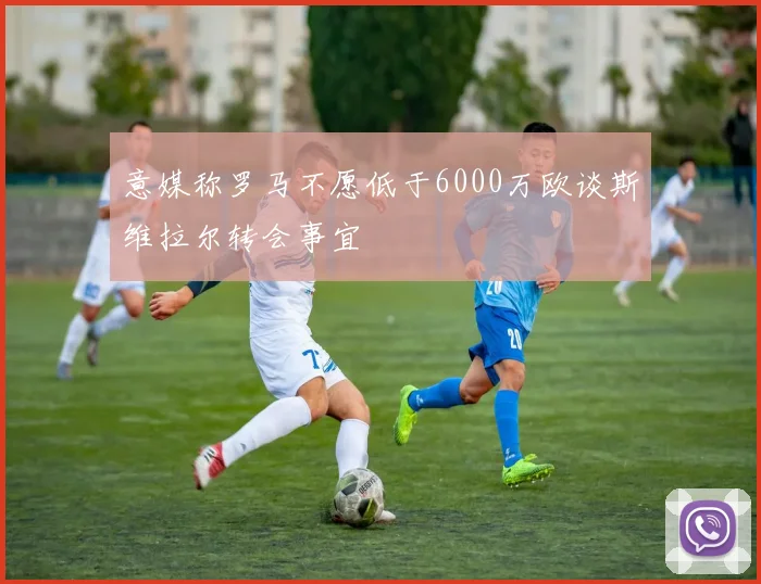 意媒称罗马不愿低于6000万欧谈斯维拉尔转会事宜