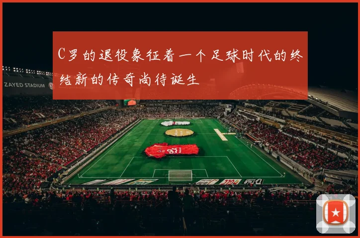 C罗的退役象征着一个足球时代的终结新的传奇尚待诞生