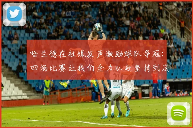 哈兰德在社媒发声激励球队争冠：四场比赛让我们全力以赴坚持到底