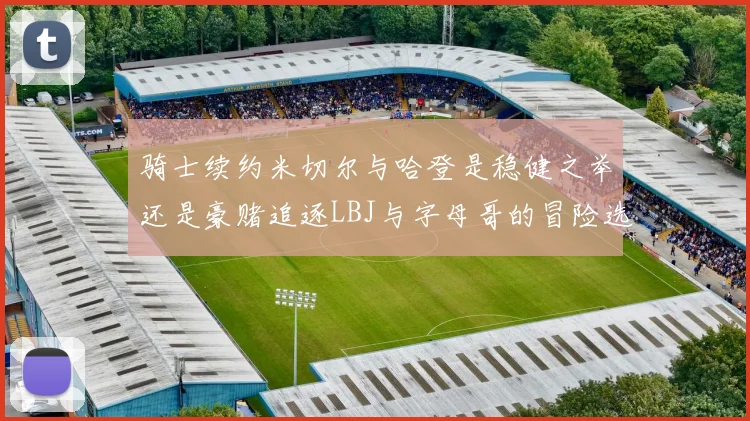 骑士续约米切尔与哈登是稳健之举还是豪赌追逐LBJ与字母哥的冒险选择